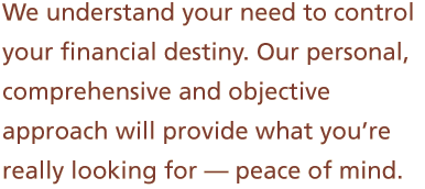 We understand your need to control your financial destiny. Our personal, comprehensive and objective approach will provide what you’re really looking for -- peace of mind.