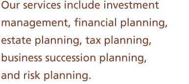 Our services include investment management, financial planning, estate planning, tax planning, business succession planning, and risk planning.